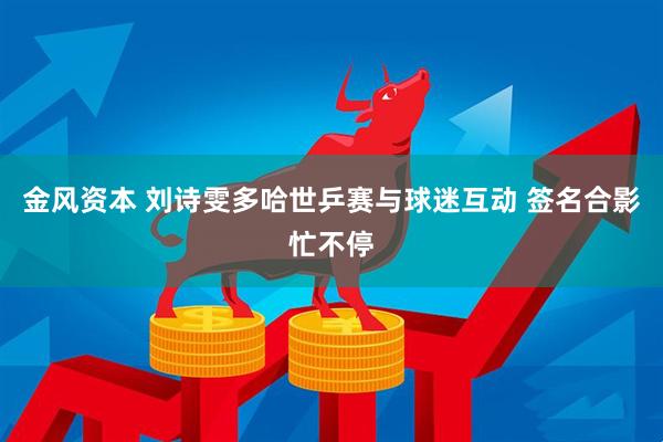 金风资本 刘诗雯多哈世乒赛与球迷互动 签名合影忙不停