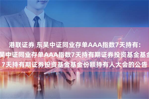 港联证券 东吴中证同业存单AAA指数7天持有: 关于以通讯方式召开东吴中证同业存单AAA指数7天持有期证券投资基金基金份额持有人大会的公告
