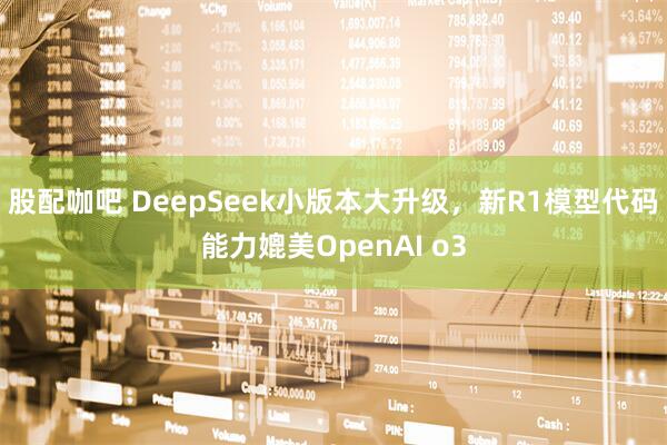 股配咖吧 DeepSeek小版本大升级，新R1模型代码能力媲美OpenAI o3