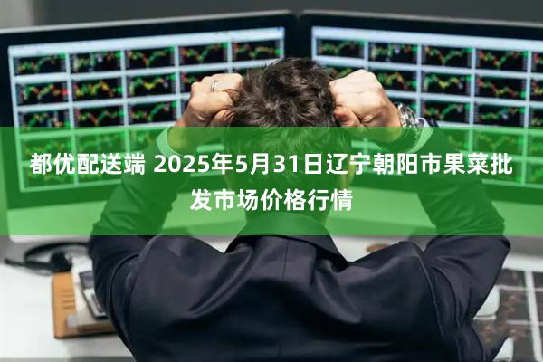 都优配送端 2025年5月31日辽宁朝阳市果菜批发市场价格行情