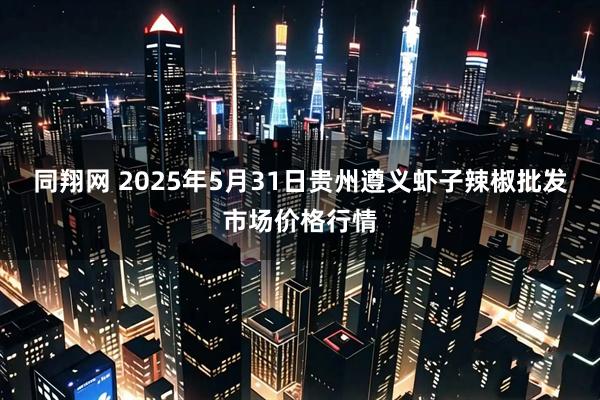同翔网 2025年5月31日贵州遵义虾子辣椒批发市场价格行情