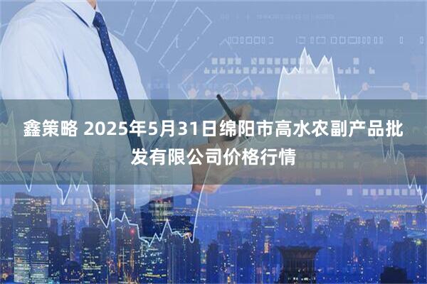 鑫策略 2025年5月31日绵阳市高水农副产品批发有限公司价格行情