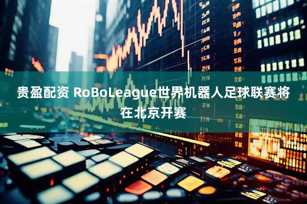 贵盈配资 RoBoLeague世界机器人足球联赛将在北京开赛