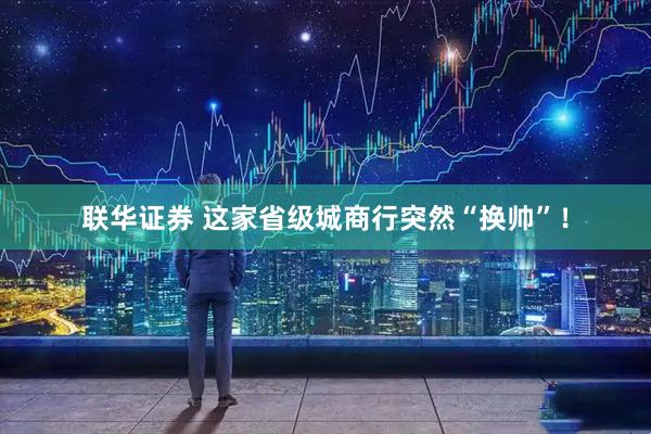 联华证券 这家省级城商行突然“换帅”！