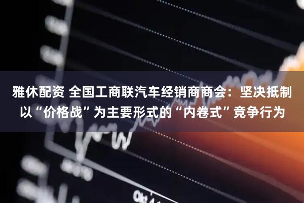 雅休配资 全国工商联汽车经销商商会：坚决抵制以“价格战”为主要形式的“内卷式”竞争行为