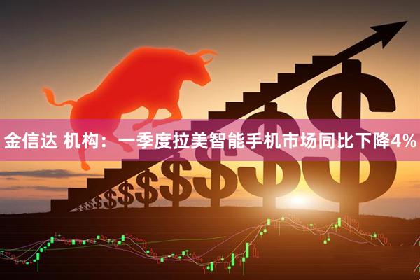 金信达 机构：一季度拉美智能手机市场同比下降4%