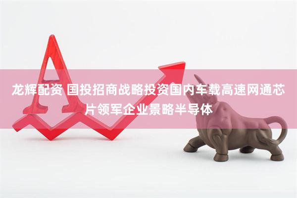 龙辉配资 国投招商战略投资国内车载高速网通芯片领军企业景略半导体
