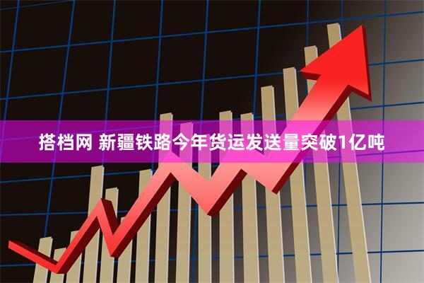 搭档网 新疆铁路今年货运发送量突破1亿吨