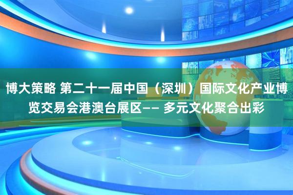 博大策略 第二十一届中国（深圳）国际文化产业博览交易会港澳台展区—— 多元文化聚合出彩
