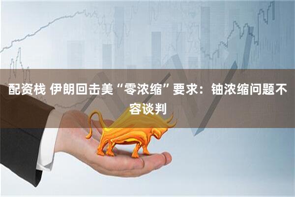 配资栈 伊朗回击美“零浓缩”要求：铀浓缩问题不容谈判