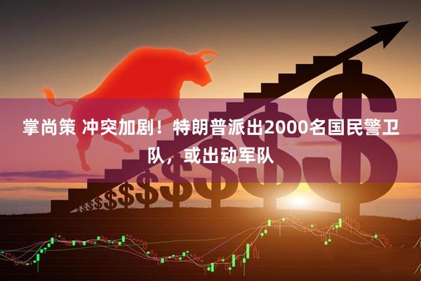 掌尚策 冲突加剧！特朗普派出2000名国民警卫队，或出动军队