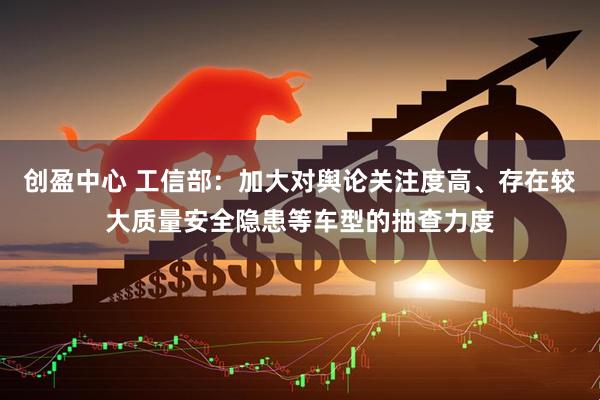 创盈中心 工信部：加大对舆论关注度高、存在较大质量安全隐患等车型的抽查力度