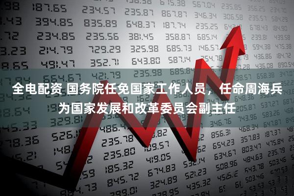 全电配资 国务院任免国家工作人员，任命周海兵为国家发展和改革委员会副主任