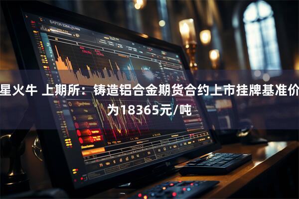 星火牛 上期所：铸造铝合金期货合约上市挂牌基准价为18365元/吨