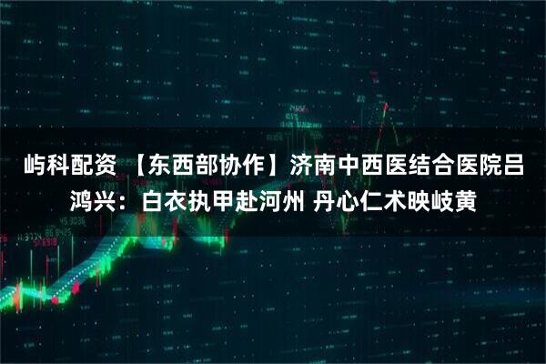 屿科配资 【东西部协作】济南中西医结合医院吕鸿兴：白衣执甲赴河州 丹心仁术映岐黄