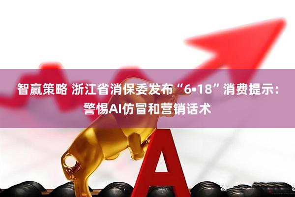 智赢策略 浙江省消保委发布“6•18”消费提示：警惕AI仿冒和营销话术