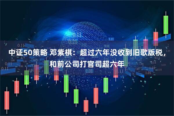 中证50策略 邓紫棋：超过六年没收到旧歌版税，和前公司打官司超六年