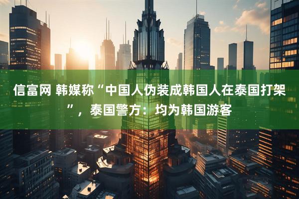 信富网 韩媒称“中国人伪装成韩国人在泰国打架”，泰国警方：均为韩国游客
