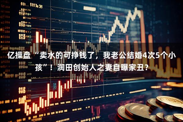 亿操盘 “卖水的可挣钱了，我老公结婚4次5个小孩”！润田创始人之妻自曝家丑？