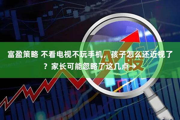 富盈策略 不看电视不玩手机，孩子怎么还近视了？家长可能忽略了这几点→