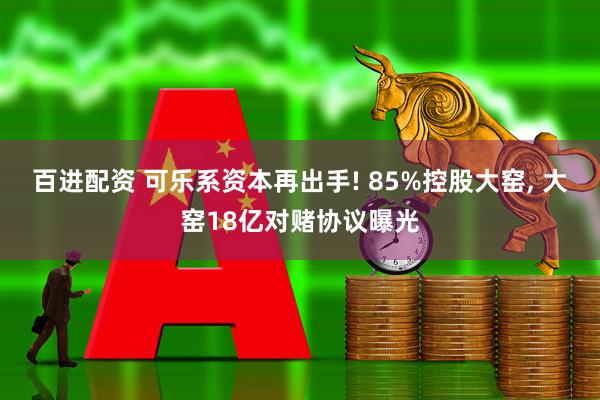 百进配资 可乐系资本再出手! 85%控股大窑, 大窑18亿对赌协议曝光