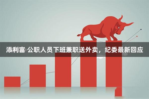 添利富 公职人员下班兼职送外卖，纪委最新回应