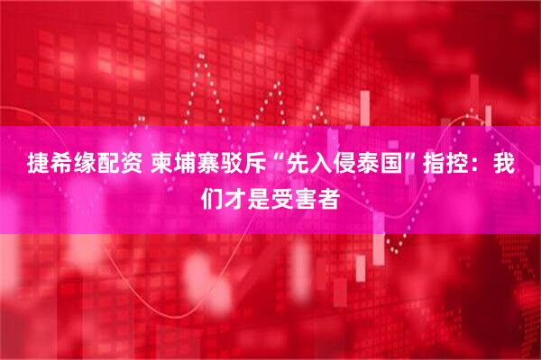 捷希缘配资 柬埔寨驳斥“先入侵泰国”指控：我们才是受害者
