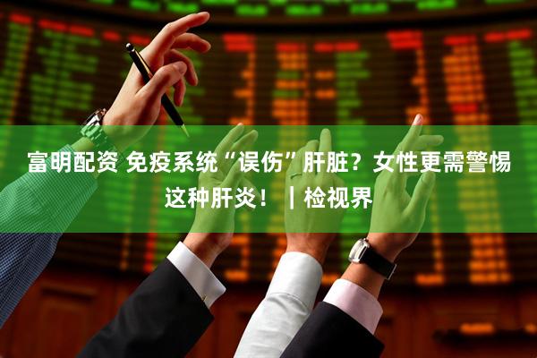富明配资 免疫系统“误伤”肝脏？女性更需警惕这种肝炎！｜检视界