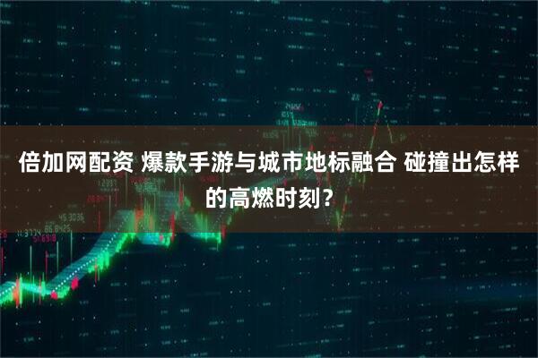 倍加网配资 爆款手游与城市地标融合 碰撞出怎样的高燃时刻？