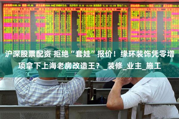 沪深股票配资 拒绝“套娃”报价！缘环装饰凭零增项拿下上海老房改造王？_装修_业主_施工