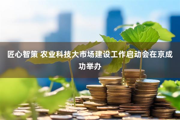 匠心智策 农业科技大市场建设工作启动会在京成功举办