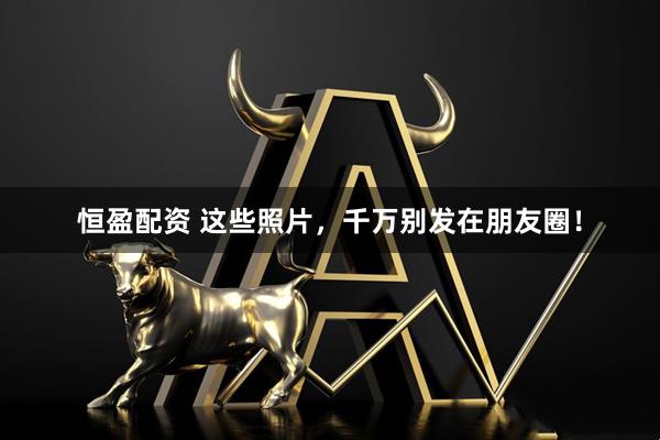 恒盈配资 这些照片，千万别发在朋友圈！