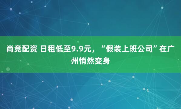 尚竞配资 日租低至9.9元，“假装上班公司”在广州悄然变身