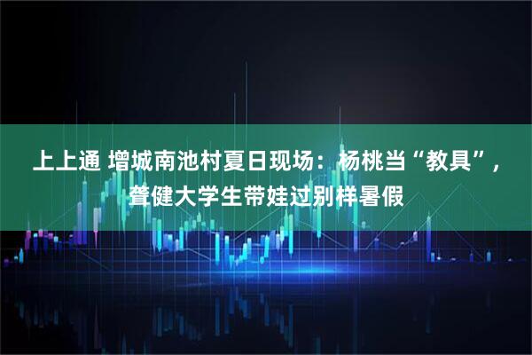 上上通 增城南池村夏日现场：杨桃当“教具”，聋健大学生带娃过别样暑假