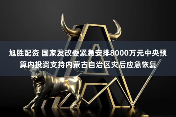 旭胜配资 国家发改委紧急安排8000万元中央预算内投资支持内蒙古自治区灾后应急恢复