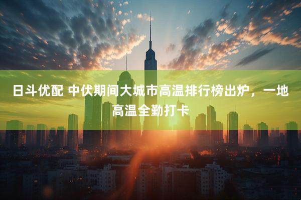 日斗优配 中伏期间大城市高温排行榜出炉，一地高温全勤打卡