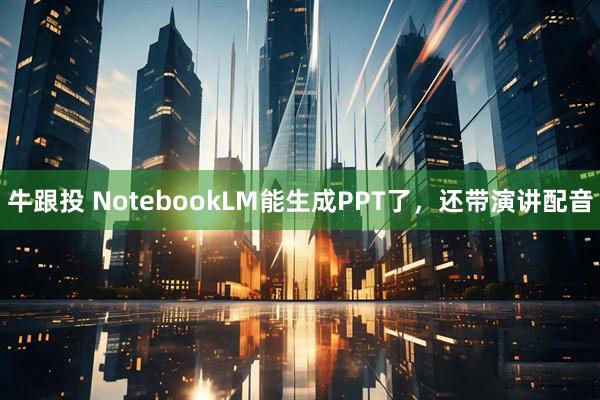 牛跟投 NotebookLM能生成PPT了，还带演讲配音