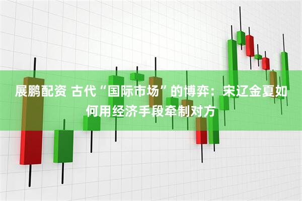展鹏配资 古代“国际市场”的博弈：宋辽金夏如何用经济手段牵制对方