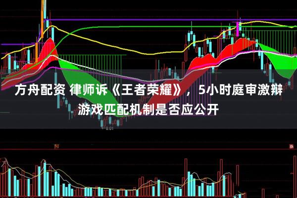 方舟配资 律师诉《王者荣耀》，5小时庭审激辩游戏匹配机制是否应公开