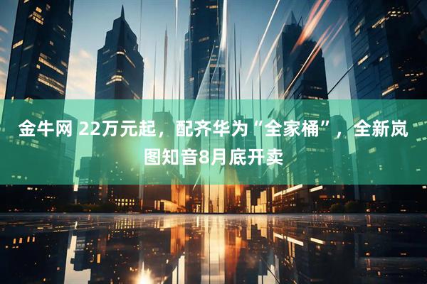 金牛网 22万元起，配齐华为“全家桶”，全新岚图知音8月底开卖