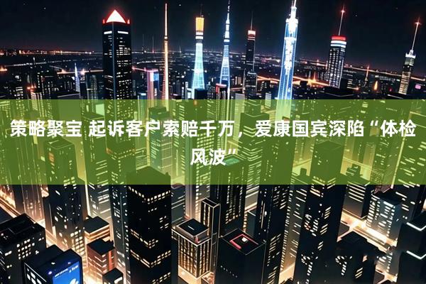 策略聚宝 起诉客户索赔千万，爱康国宾深陷“体检风波”