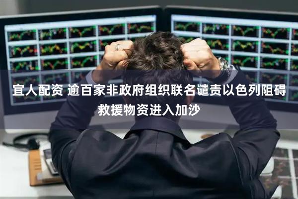 宜人配资 逾百家非政府组织联名谴责以色列阻碍救援物资进入加沙