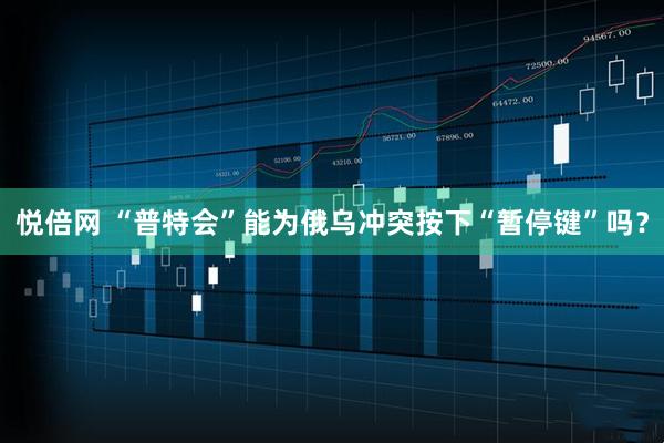 悦倍网 “普特会”能为俄乌冲突按下“暂停键”吗？