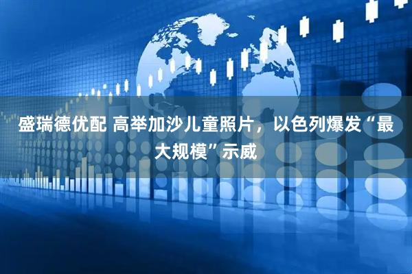 盛瑞德优配 高举加沙儿童照片，以色列爆发“最大规模”示威