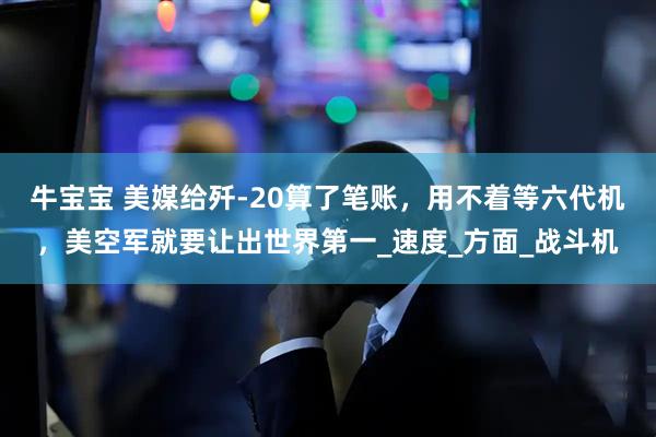 牛宝宝 美媒给歼-20算了笔账，用不着等六代机，美空军就要让出世界第一_速度_方面_战斗机