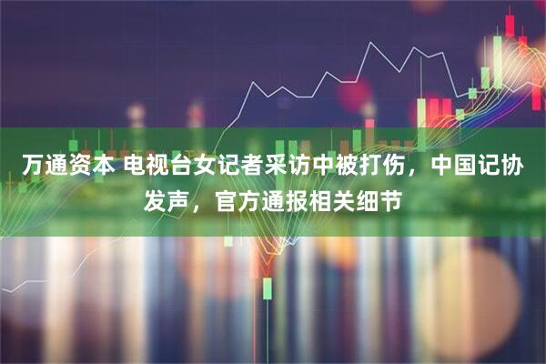 万通资本 电视台女记者采访中被打伤，中国记协发声，官方通报相关细节