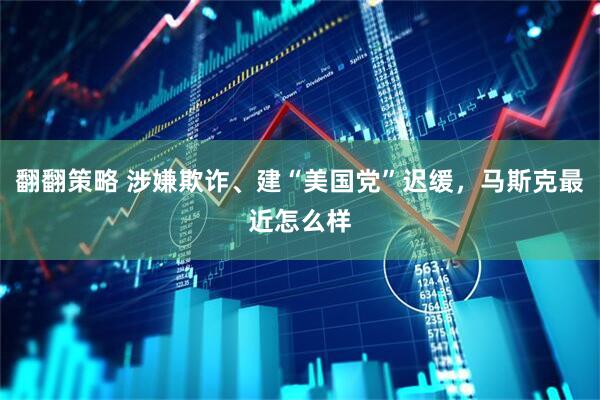 翻翻策略 涉嫌欺诈、建“美国党”迟缓，马斯克最近怎么样