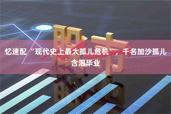 忆速配 “现代史上最大孤儿危机”，千名加沙孤儿含泪毕业