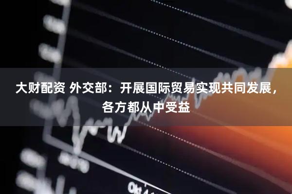 大财配资 外交部：开展国际贸易实现共同发展，各方都从中受益