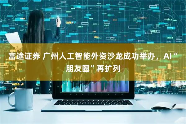 富途证券 广州人工智能外资沙龙成功举办，AI“朋友圈”再扩列